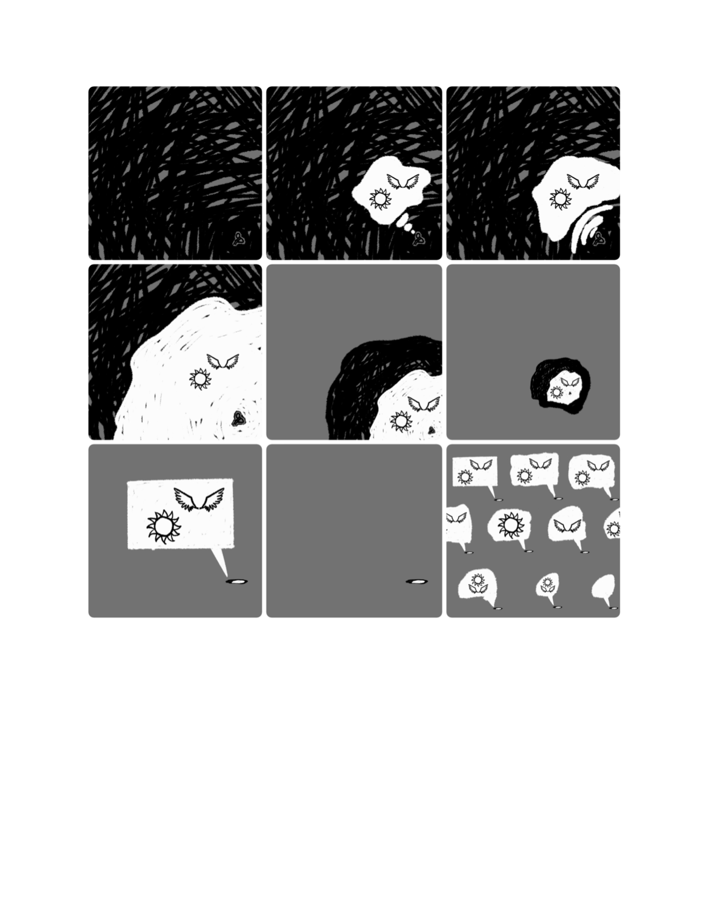 9-panel comic set on a white background. The first panel shows a squiggly mass of black surrounding the tiny figure in the corner, still in the same sitting position. The second panel shows the figure with a white thought bubble next to its head, within which is a drawing of the sun and a pair of wings. Both are colourless and drawn in black. In the third panel, the bubble is growing larger. In the fourth panel, the bubble has now consumed the figure, which is sitting inside. The white bubble takes up half the page, the other half still being black squiggles. The fifth panel is the same, but now the black and white mass, with the person inside, is now growing smaller against a grey background. In the sixth panel, it is a tiny ball within the grey square. The person is just a black dot, next to the small sun and pair of wings. The seventh panel shows the ball has turned into a very tiny, thin oval, almost like a cigarette sitting on the ground. Everything within is too small to see, but from the oval potrudes a large, white speech bubble (square-shaped) that takes up most of the grey background. Within the speech bubble, is the sun and pair of wings again.The eighth panel shows the same thing, but the speech bubble has now disappeared. Finally, the ninth panel shows nine of these oval, black and white masses, all with speech bubbles protruding from them showing some combination of the wings and sun. Some have both, some have one sun or one pair of wings, and some are empty.