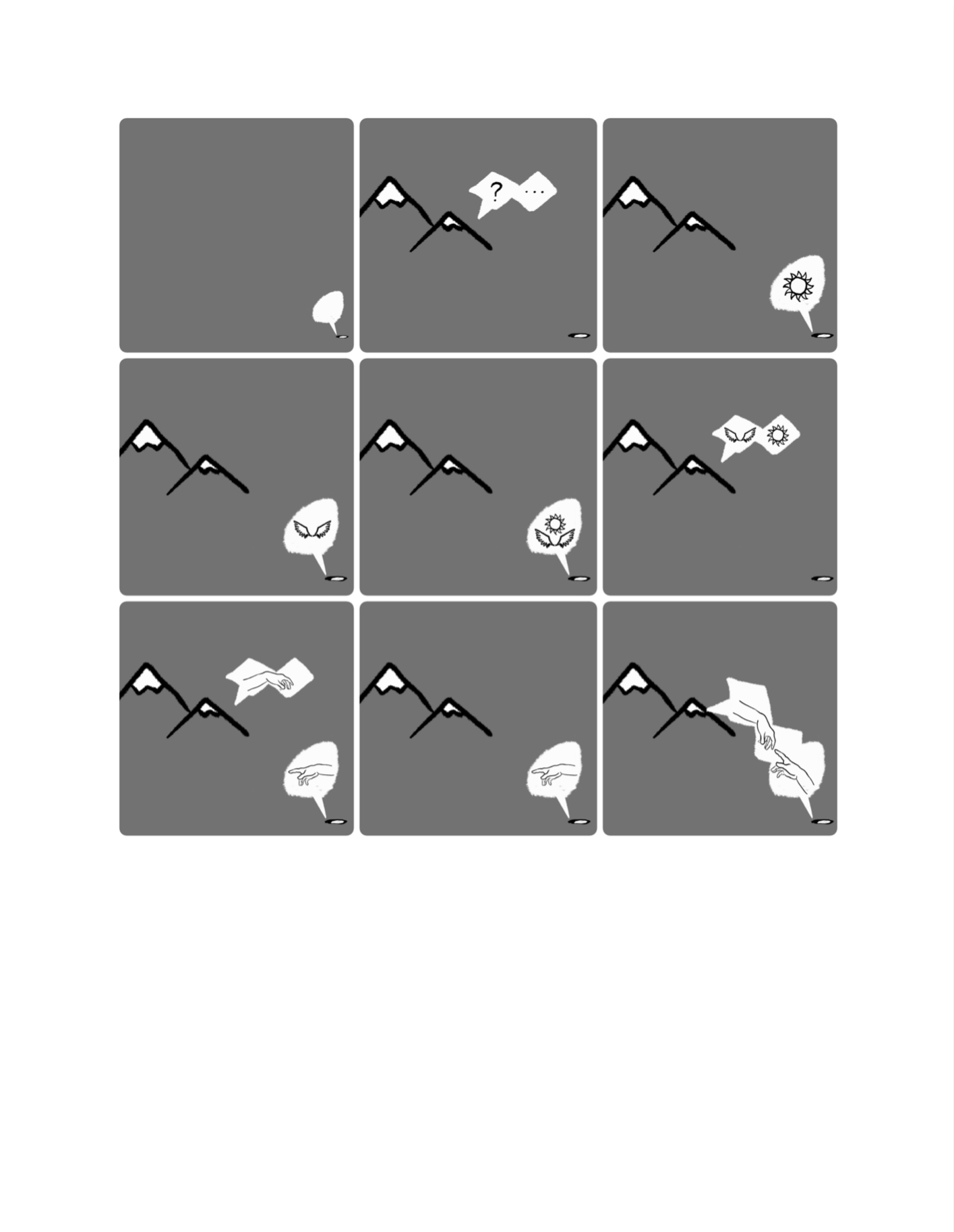 Another 9-panel comic. The first panel shows the oval again, tiny against the grey background with nothing but a small, empty speech bubble potruding from it (white and round-shaped). In the second panel, two triangle mountains have been drawn in the left hand corner, snow-capped with white but otherwise grey like the background. The mountains and the tiny oval are having a conversation. Square-shaped speech bubbles potrude from the mountains this time, showing a question mark and an ellipsis. In the third panel, the oval responds. Its round speech bubble now contains the drawing of the sun. In the fourth panel, its speech bubble contains the drawing of the pair of wings. In the fifth panel, its speech bubble contains both the sun and the pair of wings. In the sixth panel, the mountains respond. Their square-shaped speech bubbles now contains the sun and the pair of wings. In the seventh panel, both the tiny oval and the mountains have speech bubbles, this time showing one of the hands from the Creation of Adam painting, in which two hands are reaching out to touch each other. In the eight panel, only the tiny oval has a speech bubble containing a hand, but in the last panel, both speech bubbles appear with hands that are now reaching out far enough to touch each other. The speech bubbles have merged together. 