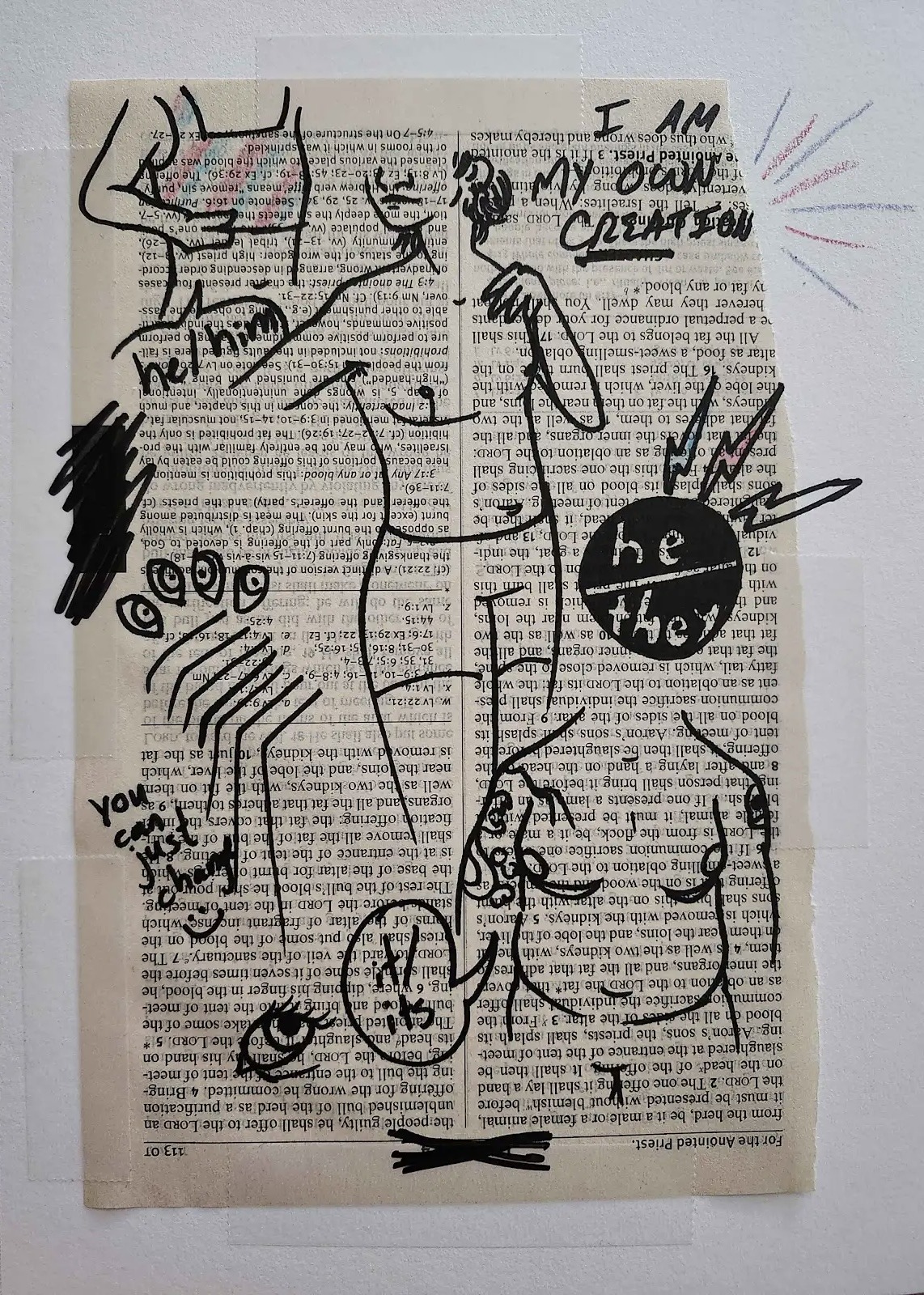 An image of a page ripped from the Bible. The page is upside down, and there are various drawings scribbled over it in black marker. The page has also been taped to the wall.

On the top left corner is a drawing of a person’s torso, showing them putting on a binder. The binder has pink, blue and white stripes drawn on in pencil. Just below the drawing is a speech bubble that says “he/him” inside. On the top right, the words “I am my own creation” have been written in all caps, with creation underlined. The top right corner of the page has been ripped off as well, and pink and white lines have been drawn on the wall, as if potruding out of the page.

In the middle of the page, covering up most of it from top to bottom is a full figure drawing of a person’s body, where they are wearing nothing but underwear.

On the borrom right, there’s another drawing of a person’s torso. The person is fat, with tattoos on their arms, and a speech bubble next to them says “it/its” inside.

Other drawings include a badge that reads “he/they” with pink, blue and white lightning bolts surrounding it; eyes (both realistic and cartoon looking); and other lines and scribbles. The words “you can just change” with a smiley face are written near the bottom left of the page.