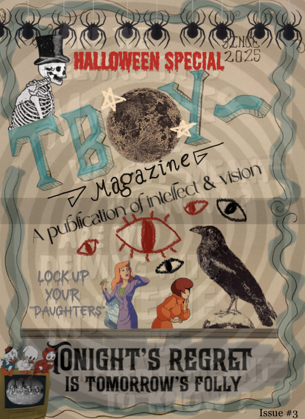 The page is surrounded by a blue, curly border. At the very top, a row of decorative spiders hang down across the whole page. Below them, “Halloween special” is written in red, capital letters, with blood dripping down from them. Next to the letters, on the left, is a skeleton wearing a top hat. Only its torso and head is visible, as it is popping out from the T in Tboy Mag. On the right of the red letters, the words “since 2025” are written in pencil. The word Tboy is written across the middle of the page in blue, 3D writing. The ‘O’ has been replaced with a picture of the full moon, with two white stars drawn around it. Underneath, the word ‘magazine’ is written in much smaller, black lettering. “A publication of intellect & vision” is written underneath that in fancy, black lettering. On the bottom half of the page, eyes have been drawn in black and red crayon, staring directly ahead. Daphne and Velma from Scooby Doo are near the bottom of the page; Daphne is looking visibly terrified by something to the right of her, while Velma is bending over, observing something. Behind Daphne, a ghost can be seen, writing words on the left side of the page. The words, in grey, dripping lettering, reads “lock up your daughters.” The word ‘daughter’ is surrounded by quotation marks. On the right hand side of the page, where Daphne and Velma are looking, is a large black crow standing on the very top of a human skull. They are all peaking out from the bottom of the page where the words: “Tonight’s regret is tomorrow’s folly” is written across in old-fashioned, black lettering (like it’s announcing a show at an old-timey theatre). On the bottom left of the page, an old box TV is shown with an old 1920s skeleton cartoon playing on the screen. Huey, Dewey and Louie are sitting across it in Halloween costumes: I can’t figure out what one of the costumes is, but one of them is wearing a blue jacket and a red hat, while the other two are wearing a ghost costume and a devil costume. The words “Issue #3” are written at the bottom right of the page in small letters. The background to the whole cover is one big black and white spiral, like a hypnosis wheel. As well as the words “Are we delving into mysteries we weren’t meant to know?” which are barely visible and repeated twice in a row.