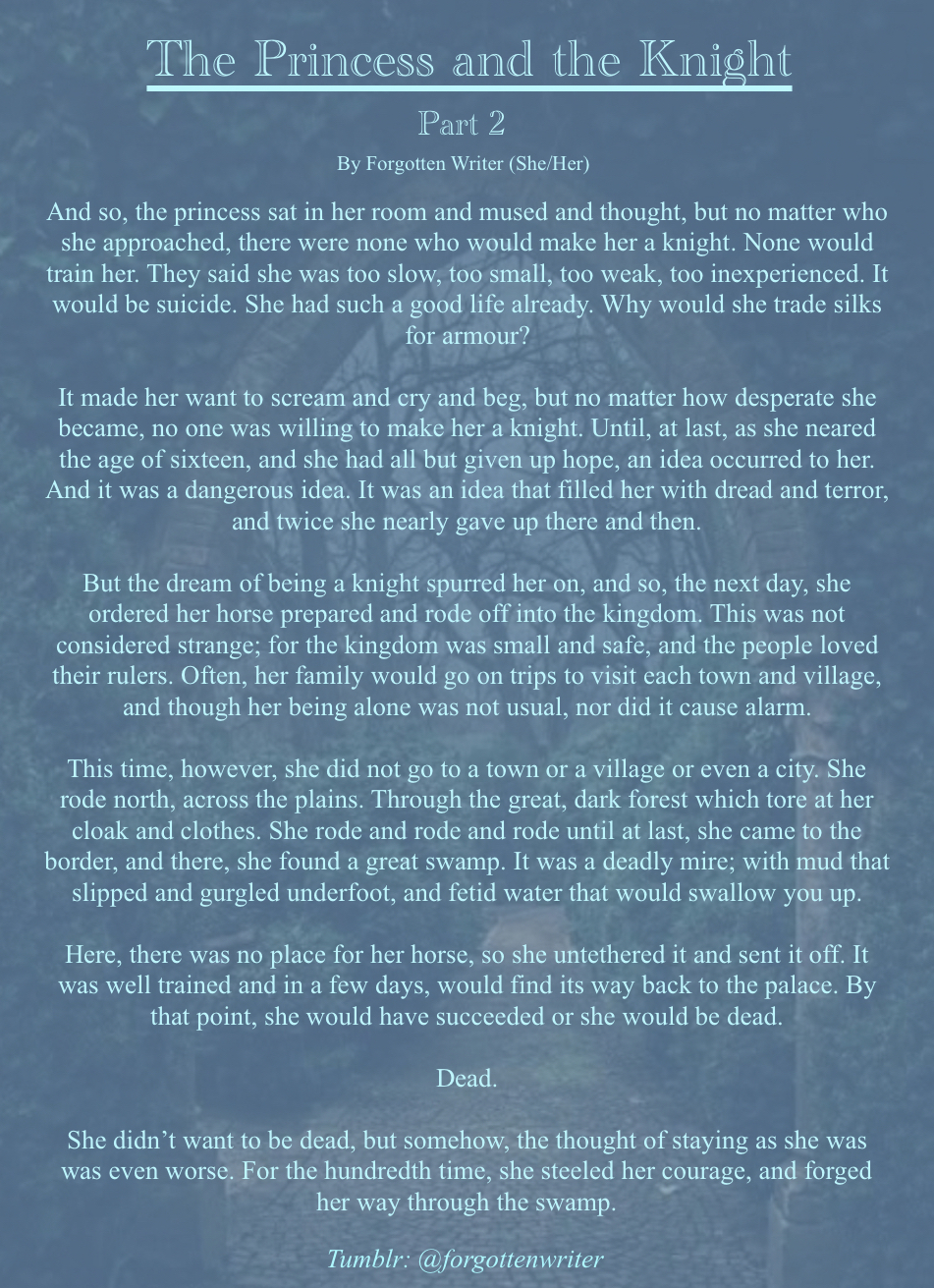 A picture of a stone arch, through which a garden filled with trees can be seen, serves as the background to a story written in light blue text. The backround photo is tinted a darker blue.
At the top of the image, the title reads “The Princess and the Knight” in large blue lettering. The subtitle reads “Part 2” in smaller lettering, underneath which the credits read “By Forgotten Writer (She/Her)”.
The story then continues as follows:
“And so, the princess sat in her room and mused and thought, but no matter who she approached, there were none who would make her a knight. None would train her. They said she was too slow, too small, too weak, too inexperienced. It would be suicide. She had such a good life already. Why would she trade silks for armour?

It made her want to scream and cry and beg, but no matter how desperate she became, no one was willing to make her a knight. Until, at last, as she neared the age of sixteen, and she had all but given up hope, an idea occurred to her. And it was a dangerous idea. It was an idea that filled her with dread and terror, and twice she nearly gave up there and then. 
But the dream of being a knight spurred her on, and so, the next day, she ordered her horse prepared and rode off into the kingdom. This was not considered strange; for the kingdom was small and safe, and the people loved their rulers. Often, her family would go on trips to visit each town and village, and though her being alone was not usual, nor did it cause alarm. 
This time, however, she did not go to a town or a village or even a city. She rode north, across the plains. Through the great, dark forest which tore at her cloak and clothes. She rode and rode and rode until at last, she came to the border, and there, she found a great swamp. It was a deadly mire; with mud that slipped and gurgled underfoot, and fetid water that would swallow you up. 
Here, there was no place for her horse, so she untethered it and sent it off. It was well trained and in a few days, would find its way back to the palace. By that point, she would have succeeded or she would be dead.
Dead.
She didn’t want to be dead, but somehow, the thought of staying as she was was even worse. For the hundredth time, she steeled her courage, and forged her way through the swamp.” End Text.
At the very bottom, in italic writing, it reads “Tumblr: @forgottenwriter”.