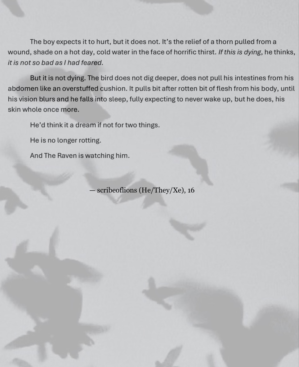 A faded image of black ravens flying against the grey sky, creating a background for the black text which reads:
“The boy expects it to hurt, but it does not. It’s the relief of a thorn pulled from a  wound, shade on a hot day, cold water in the face of horrific thirst. If this is dying, he thinks,  it is not so bad as I had feared. 
But it is not dying. The bird does not dig deeper, does not pull his intestines from his  abdomen like an overstuffed cushion. It pulls bit after rotten bit of flesh from his body, until  his vision blurs and he falls into sleep, fully expecting to never wake up, but he does, his  skin whole once more. 
He’d think it a dream if not for two things. 
He is no longer rotting. 
And The Raven is watching him.” End text.
Just underneath the text, in the middle of the page in smaller writing, the credit reads:
— scribe of lions (He/They/Xe), 16
