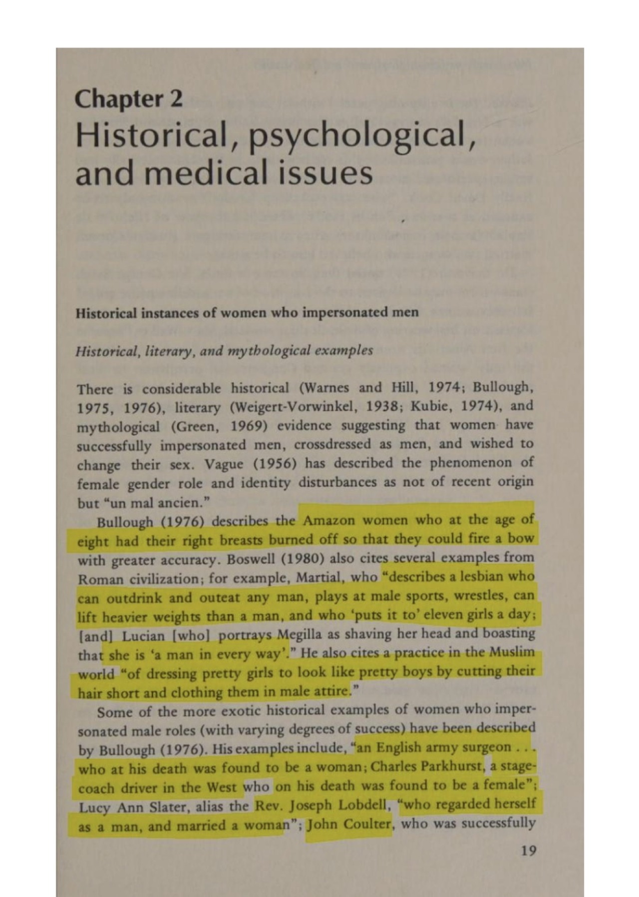 An image of a page from a book titled “Female-to-Male Transexualism” by Dr. Leslie Martin Lothstein.

The page begins on chapter 2, which is titled “Historical, psychological and medical issues.” Subtitles “Historical instances of women who impersonated men” (which is written in bold) and “Historical, literary and mythological examples” (which is written in italics).

Some of the lines on the page have been highlighted in yellow marker, which will be indicated with “highlighted” and “end highlight” tags throughout the text.

The text reads as follows:

There is considerable historical (Warnes and Hill, 1974; Bullough, 1975, 1976), literary (Weigert-Vorwinkel, 1938; Kubie, 1974), and mythological (Green, 1969) evidence suggesting that women have successfully impersonated men, crossdressed as men, and wished to change their sex. Vague (1956) has described the phenomenon of female gender role and identity disturbances as not of recent origin but “un mal ancien.”

Bullough (1976) describes the (highlighted) Amazon women who at the age of eight had their right breasts burned off so that they could fire a bow (end highlight) with greater accuracy. Boswell (1980) also cites several examples from Roman civilization; for example, Martial, who (highlighted) “describes a lesbian who can outdrink and outeat any man, plays at male sports, wrestles, can lift heavier weights than a man, and who ‘put it to’ eleven girls a day; (end highlight) and Lucian who portrays Megilla as shaving her head and boasting that (highlighted) she is ‘a man in every way’.” (end highlight) He also cites a practice in the Muslim world (highlighted) “of dressing pretty girls to look like pretty boys by cutting their hair short and clothing them in male attire.” (end highlight)

Some of the more exotic historical examples of women who impersonated male roles (with varying degrees of success) have been described by Bullough (1976). His examples include, (highlighted) “an English army surgeon… who at his death was found to be a woman; Charles Parkhurst, a stage-coach driver in the West who on his death was found to be a female”; Lucy Ann Slater, alias the Rev. Joseph Lobdell, “who regarded herself as a man, and married a woman”; John Coulter, (end highlight) who was successfully—

End Text. The rest of the text continues in the second image.