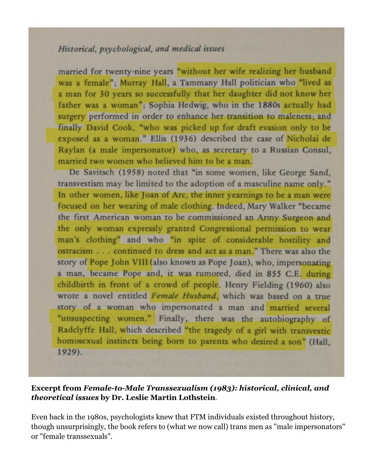 The text continues on as follows:

married for twenty-nine years (highlighted) “without her wife realizing her husband was a female”; Murray Hall, a Tammy Hall politician who “lived as a man for 30 years so successfully that her daughter did not know her father was a woman” (end highlight); Sophia Hedwig, who in the 1880s (highlighted) actually had surgery (end highlight) performed in order to enhance her transition to maleness; and finally (higlighted) David Cook, “who was picked up for draft evasion only to be exposed as a woman.” (end highlight) Elias (1936) described the case of (highlighted) Nicholai de Raylan (a male impersonator) (end highlight) who, as secretary to a Russian Consul, married two women who believed him to be a man. (end highlight)

De Savitsch (1958) noted that “in some women, like George Sand, transvestism may be limited to the adoption of a masculine name only.” (highlighted) In other women, like Joan of Arc, the inner yearnings to be a man were focused on her wearing of male clothing. (end highlight) Indeed, Mary Walker “became the first American woman to be commissioned an Army Surgeon and (highlighted) the only woman expressly granted Congressional permission to wear man’s clothing” and who “in spite of considerable hostility and ostracism… continued to dress and act as a man.” (end highlight) There was also the story of (highlighted) Pope John VIII (end highlight) (also known as Pope Joan), who, impersonating a man, became Pope and, it was rumoured, died in 855 C.E. (highlighted) during childbirth in front of a crowd of people. (end highlight) Henry Fielding (1960) also wrote a novel entitled (highlighted) Female Husband (end highlight) which was based on a true story of a woman who impersonated a man and (highlighted) married several “unsuspecting women.” (end highlight) Finally, there was the autobiography of (highlighted) Radclyffe Hall, which described “the tragedy of a girl with transvestic homosexual instincts being born to parents who desired a son” (end highlight) (Hall, 1929). End text.

At the bottom of the page is an explanation about the two pages above that reads:

“Excerpt from Female-to-Male Transexualism (1983): historical, clinical and theoretical issues by Dr. Leslie Martin Lothstein.

Even back in the 1980s, psychologists knew that FTM individuals existed throughout history, though unsurprisingly, the book refers to (what we now call) trans men as “male impersonators” or “female transsexuals”. End text.