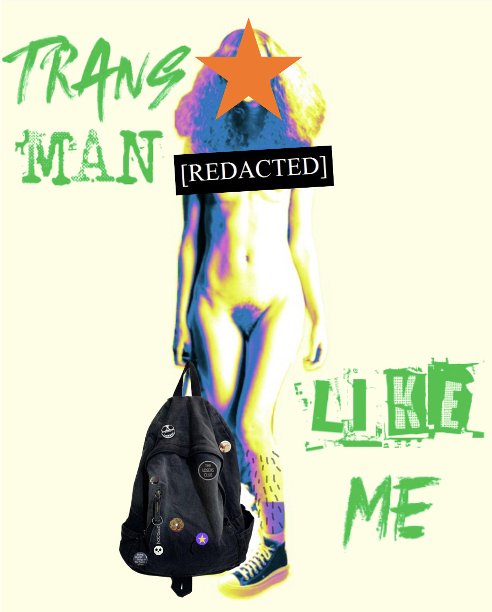 A collage of various body parts edited together into one full person. The person’s face is covered by an orange star, but long, frizzy hair can be seen around it.

The rest of their body is naked. They are white, skinny, with hairy legs and a black redacted sign covering their chest (yet with the underside of their breasts slightly visible). Their vagina is uncensored.

One leg is visible, and their wearing a converse shoe that has been edited onto their body. The other leg is partically hidden by a black backpack covered with various pins.

The whole picture has a filter over it, making the body look slightly like it’s being viewed through a body heat camera. Surrounding the person are the words “Trans man like me” in large, green, grafitti-style writing.