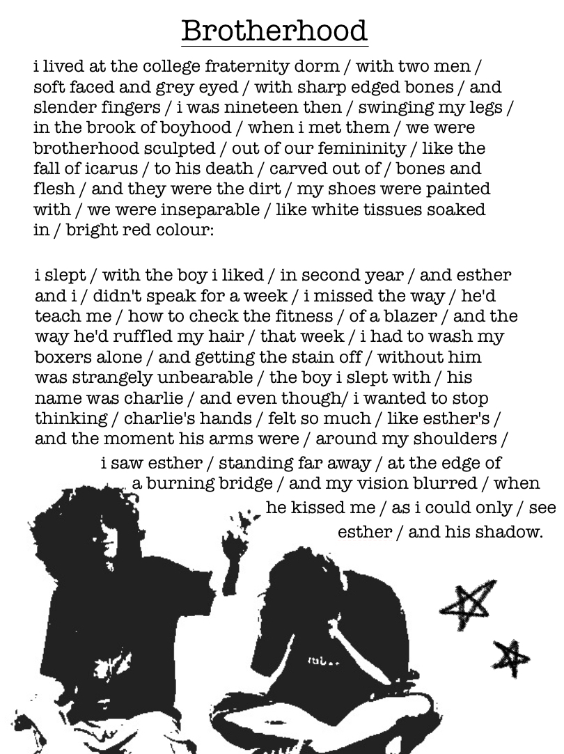 A story titled “Brotherhood” written in black writing against a white background. Though the story is technically prose, each line is followed with a backslash like a poem.

The story reads:

“i lived at the college fraternity dorm / with two men / soft faced and grey eyed / with sharp edged bones / and slender fingers / i was nineteen then / swinging my legs / in the brook of boyhood / when i met them / we were brotherhood sculpted / out of our femininity / like the fall of icarus / to his death / carved out of / bones and flesh / and they were the dirt / my shoes were painted with / we were inseparable / like white tissues soaked in / bright red colour: 
there were cracks in the walls / of the room where / i and esther slept / but one day / he brought over / a bucket of wall putty / and blue paint / and we dipped our hands / into the bucket / the putty seeped into / the scarred gaps / between our fingers / as we patched up the cracks/ and painted the pink wall / light blue / we taught each other / how to wash the adhesive / off our backs / at night / when everyone was asleep / and there was no noise / to keep the sound of the tap / running fast / we washed the blood off our boxers / and slept with warm rice / on our bellies / and his hands on mine. 
year one / was particularly difficult / eliot learnt / for the first time / how to speak / without fumbling over / his words / searching for / the right tone / and he taught each one of us / how to wear flannel shirts / and how to pack / every morning / as we got dressed up / he tied our ties / with the gentle hands / of a man / and the sun fell on our kitchen table / as we downed yet another cup / of latte / and shoved the apple pie / into our mouth / and on days / when the world felt / a little too blank / we curled up on my bed / with blankets / and the warmth of our skin / against each other / like the sand against the tides. 

i slept / with the boy i liked / in second year / and esther and i / didn't speak for a week / i missed the way / he'd teach me / how to check the fitness / of a blazer / and the way he'd ruffle my hair / that week / i had to wash my boxers alone / and getting the stain off / without him was strangely unbearable / the boy i slept with / his name was charlie / and even though/ i wanted to stop thinking / charlie's hands / felt so much / like esther's / and the moment his arms were / around my shoulders / i saw esther / standing far away / at the edge of a burning bridge / and my vision blurred / when he kissed me / as i could only / see esther / and his shadow.” End text.

At the bottom left of the page is a black and white image of two boys sitting beside each other. The picture has been photocopied, so a lot of the detail has been lost, but the general image of them hanging out together is clear. The boy on the left has his hand raised, like he’s demonstrating something, and the boy next to him is bent over with his head in his hands, perhaps laughing at what the other is saying. The writing sits around the image.

There are two stars drawn on the bottom right of the image, in black crayon.