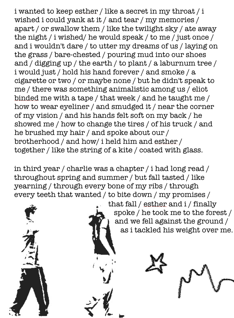 The story continues as follows:

“i wanted to keep esther / like a secret in my throat / i wished i could yank at it / and tear / my memories / apart / or swallow them / like the twilight sky / ate away the night / i wished/ he would speak / to me / just once / and i wouldn't dare / to utter my dreams of us / laying on the grass / bare-chested / pouring mud into our shoes and / digging up / the earth / to plant / a laburnum tree / i would just / hold his hand forever / and smoke / a cigarette or two / or maybe none / but he didn't speak to me / there was something animalistic among us / eliot binded me with a tape / that week / and he taught me / how to wear eyeliner / and smudged it / near the corner of my vision / and his hands felt soft on my back / he showed me / how to change the tires / of his truck / and he brushed my hair / and spoke about our / brotherhood / and how/ i held him and esther / together / like the string of a kite / coated with glass.

in third year / charlie was a chapter / i had long read / throughout spring and summer / but fall tasted / like yearning / through every bone of my ribs / through every teeth that wanted / to bite down / my promises / that fall / esther and i / finally spoke / he took me to the forest / and we fell against the ground / as i tackled his weight over me.” End text.

Like the previous image, there’s a black and white photocopied picture of two boys in the bottom left corner, this time walking together across the page. Next to them is another crayon drawing of a star and a squiggle.