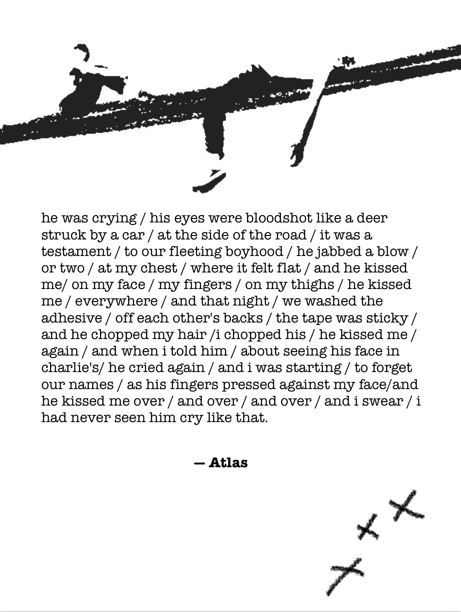 This time, there is a black and white photocopied drawing of twoboys at the top of the page. They are sitting/lying across a thick crayon line drawn diagonally across the whole page. The boy on the left is sitting with his knees up to his chest, and the boy on the right is lying flat on his back with his arms and legs hanging down over the line.

The story continues as follows:

“he was crying / his eyes were bloodshot like a deer struck by a car / at the side of the road / it was a testament / to our fleeting boyhood / he jabbed a blow / or two / at my chest / where it felt flat / and he kissed me/ on my face / my fingers / on my thighs / he kissed me / everywhere / and that night / we washed the adhesive / off each other's backs / the tape was sticky / and he chopped my hair /i chopped his / he kissed me / again / and when i told him / about seeing his face in charlie's/ he cried again / and i was starting / to forget our names / as his fingers pressed against my face / and he kissed me over / and over / and over / and i swear / i had never seen him cry like that.” End text.

The second half of the page is blank, in the middle of which credits “Atlas” as the writer in bold, black writing. There’s a diagonal row of three crosses drawn in crayon near the bottom right of the page.