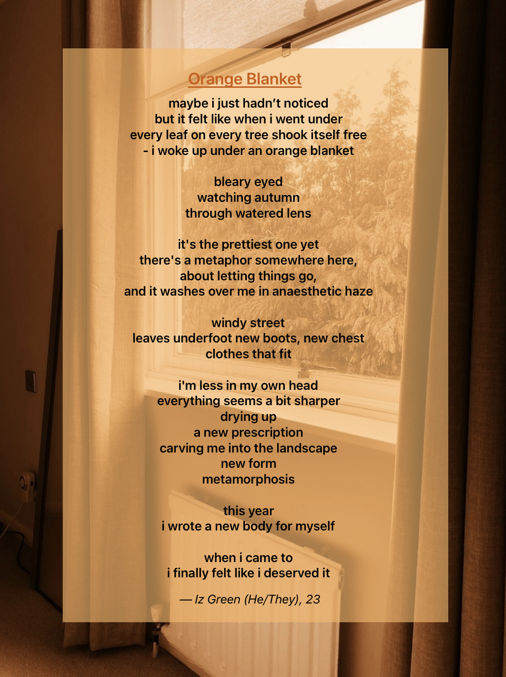An image, tinted orange, of a bedroom window serves as the background for a poem written in black text. Outside the window, trees can be seen, and the window itself is half covered by the curtains on either side of it.
The poem is written on top of an orange square, helping to seperate the text from the background image. The title, written in larger, orange letters, reads “Orange Blanket” and is underlined.
The rest of the poem, in smaller, black writing, reads:
“maybe i just hadn’t noticed
but it felt like when i went under
every leaf on every tree shook itself free
- i woke up under an orange blanket
bleary eyed
watching autumn
through watered lens
it's the prettiest one yet
there's a metaphor somewhere here, 
about letting things go,
and it washes over me in anaesthetic haze
windy street
leaves underfoot new boots, new chest
clothes that fit
i'm less in my own head
everything seems a bit sharper
drying up
a new prescription 
carving me into the landscape
new form
metamorphosis 
this year
i wrote a new body for myself
when i came to
i finally felt like i deserved it.” End Text]
At the bottom, in italic letters, the credits read “Iz Green (He/They), 23”