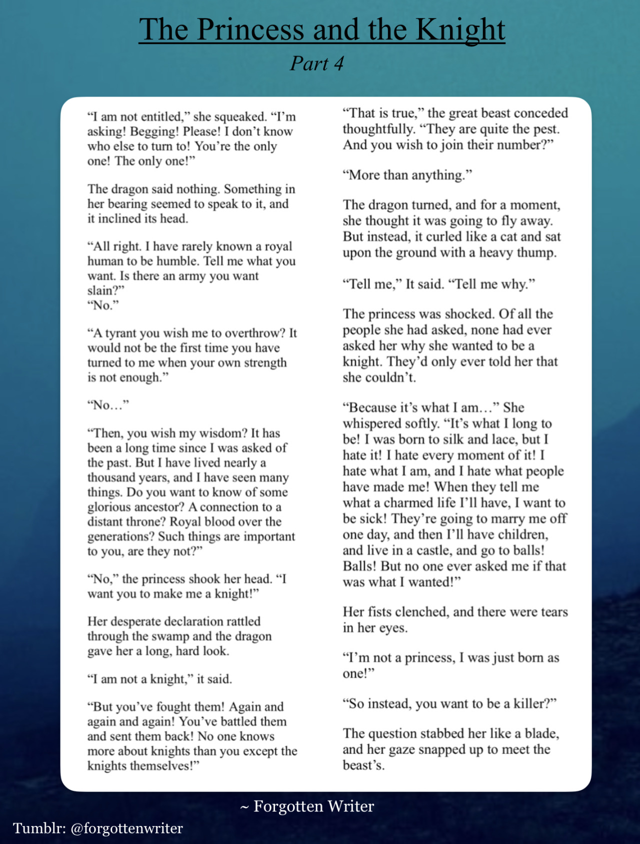 A story written in two columns, enclosed by a white square. The white square sits in the middle of a blue background (which has multiple gradients of light and dark blue like an early morning sky).

Above the white square is the title “The Princess and the Knight” with “Part 4” written underneath in smaller letters.

The story reads as follows:

““I am not entitled,” she squeaked. “I’m asking! Begging! Please! I don’t know who else to turn to! You’re the only one! The only one!”

The dragon said nothing. Something in her bearing seemed to speak to it, and it inclined its head.

“All right. I have rarely known a royal human to be humble. Tell me what you want. Is there an army you want slain?”

“No.”

“A tyrant you wish me to overthrow? It would not be the first time you have turned to me when your own strength is not enough.”

“No…”

“Then, you wish my wisdom? It has been a long time since I was asked of the past. But I have lived nearly a thousand years, and I have seen many things. Do you want to know of some glorious ancestor? A connection to a distant throne? Royal blood over the generations? Such things are important to you, are they not?”

“No,” the princess shook her head. “I want you to make me a knight!”

Her desperate declaration rattled through the swamp and the dragon gave her a long, hard look.

“I am not a knight,” it said. 

“But you’ve fought them! Again and again and again! You’ve battled them and sent them back! No one knows more about knights than you except the knights themselves!”

“That is true,” the great beast conceded thoughtfully. “They are quite the pest. And you wish to join their number?”

“More than anything.”

The dragon turned, and for a moment, she thought it was going to fly away. But instead, it curled like a cat and sat upon the ground with a heavy thump.

“Tell me,” It said. “Tell me why.”

The princess was shocked. Of all the people she had asked, none had ever asked her why she wanted to be a knight. 

They’d only ever told her that she couldn’t.

“Because it’s what I am…” She whispered softly. “It’s what I long to be! I was born to silk and lace, but I hate it! I hate every moment of it! I hate what I am, and I hate what people have made me! When they tell me what a charmed life I’ll have, I want to be sick! They’re going to marry me off one day, and then I’ll have children, and live in a castle, and go to balls! Balls! But no one ever asked me if that was what I wanted!”

Her fists clenched, and there were tears in her eyes.

“I’m not a princess, I was just born as one!”

“So instead, you want to be a killer?”

The question stabbed her like a blade, and her gaze snapped up to meet the beast’s.” End text.

At the very bottom of the page, the credit “Forgotten Writer” is written in small writing along with the tumblr tag @forgottenwriter.
