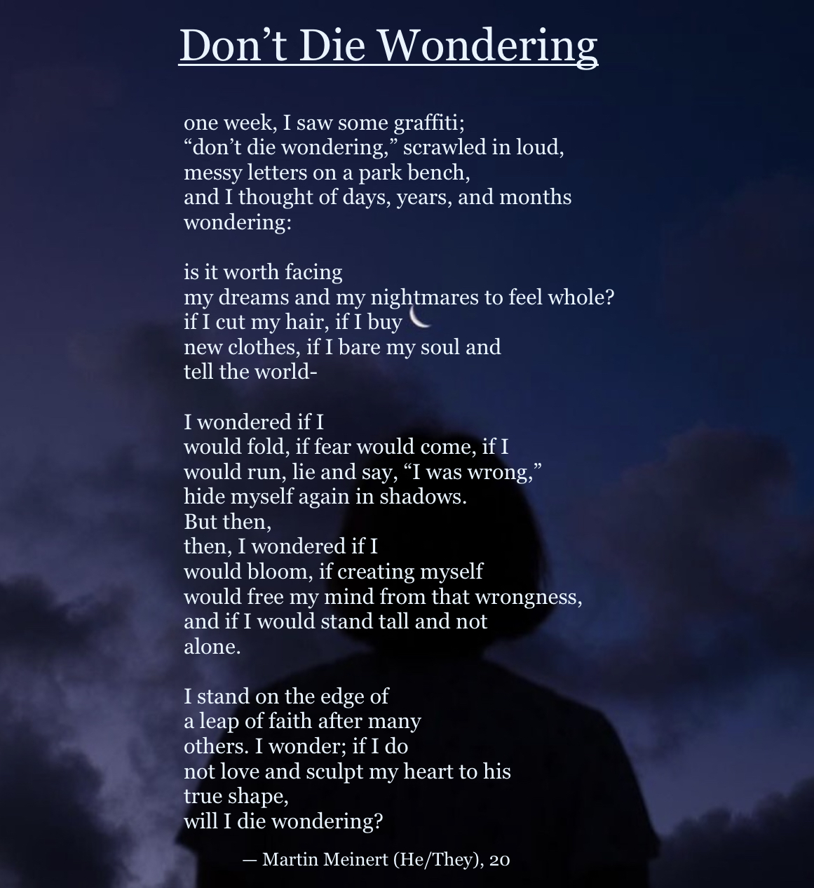 A poem, written on a background of an image of the night sky. At the bottom of the image, in the foreground, there is a shadowed figure standing with their back to the camera, staring up at the sky. The poem is written in a standard font, in a faint blue, almost white, colour. The title, in much bigger font and underlined, read “Don’t Die Wondering.” At the very bottom of the page, the credits read “— Martin Meinert (He/They), 20.”