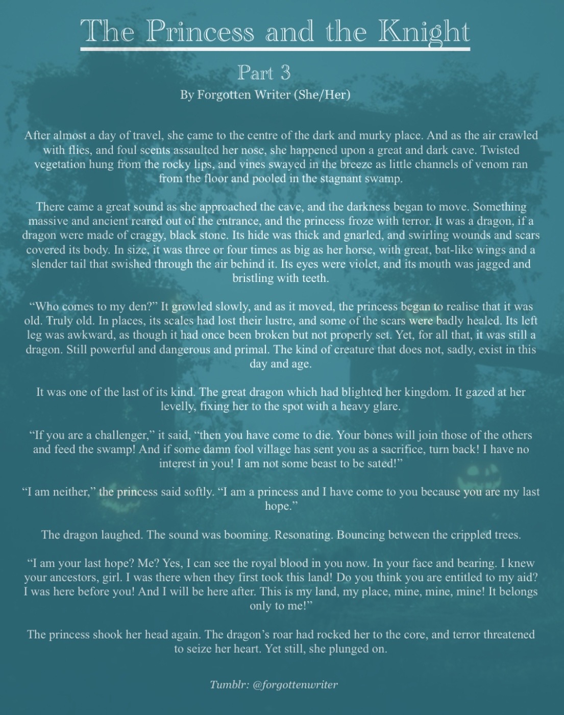 The background, barely visible behind the text, shows an arch covered in bushy ivy, with a few pumpkins dotted around the bottom. The background itself is a dark turquoise colour.
The title reads “The Princess and the Knight” in fancy white lettering, underlined. In smaller writing underneath are the words “Part 3” and underneath that are the words “by Forgotten Writer (She/Her) in much smaller writing.
The rest of the story reads as follows:
“After almost a day of travel, she came to the centre of the dark and murky place. And as the air crawled with flies, and foul scents assaulted her nose, she happened upon a great and dark cave. Twisted vegetation hung from the rocky lips, and vines swayed in the breeze as little channels of venom ran from the floor and pooled in the stagnant swamp. 
There came a great sound as she approached the cave, and the darkness began to move. Something massive and ancient reared out of the entrance, and the princess froze with terror. It was a dragon, if a dragon were made of craggy, black stone. Its hide was thick and gnarled, and swirling wounds and scars covered its body. In size, it was three or four times as big as her horse, with great, bat-like wings and a slender tail that swished through the air behind it. Its eyes were violet, and its mouth was jagged and bristling with teeth.
“Who comes to my den?” It growled slowly, and as it moved, the princess began to realise that it was old. Truly old. In places, its scales had lost their lustre, and some of the scars were badly healed. Its left leg was awkward, as though it had once been broken but not properly set. Yet, for all that, it was still a dragon. Still powerful and dangerous and primal. The kind of creature that does not, sadly, exist in this day and age. 
It was one of the last of its kind. The great dragon which had blighted her kingdom. It gazed at her levelly, fixing her to the spot with a heavy glare. 
“If you are a challenger,” it said, “then you have come to die. Your bones will join those of the others and feed the swamp! And if some damn fool village has sent you as a sacrifice, turn back! I have no interest in you! I am not some beast to be sated!”

“I am neither,” the princess said softly. “I am a princess and I have come to you because you are my last hope.”
The dragon laughed. The sound was booming. Resonating. Bouncing between the crippled trees. 
“I am your last hope? Me? Yes, I can see the royal blood in you now. In your face and bearing. I knew your ancestors, girl. I was there when they first took this land! Do you think you are entitled to my aid? I was here before you! And I will be here after. This is my land, my place, mine, mine, mine! It belongs only to me!” 
The princess shook her head again. The dragon’s roar had rocked her to the core, and terror threatened to seize her heart. Yet still, she plunged on.” End text.
At the bottom of the page, in small, italic letters, reads “Tumblr: @forgottenwriter”