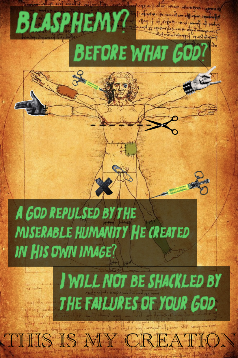 An image of Leonardo DaVinci’s Vitruvian Man, a sketch of a completely nude man enclosed within a circle with two pairs of arms and legs fully outstetched. The image has various edits on it, including hands cut from a magazine pasted over two of his real hands. One hand doing a finger gun sign, the other doing the devil horns sign with a spiked wristband below it.
There’s a “cut along the lines” symbol going across the man’s chest, and two fancy injection needles filled with a glowing green substance sticking out of his head and knee. There are some patches of different colours dotting the man’s body with visible stiches around them, a safety pin stuck across his penis, and black ductape stuck to his thigh in the shape of a cross. One of his eyes has been replaced by a full eyeball.
Surrounding the man, and covering up the majority of his legs, black rectangles serve as the background for large, green writing written in a Halloween-type font.
At the top of the page, the writing reads: “Blasphemy? Before what God?” End text.
At the bottom of the page, covering the man’s legs, the writing reads: “A God repulsed by the miserable humanity He created in His own image? I will not be shackled by the failures of your God.” End text,
At the very bottom of the page, in black, engraved writing reads the words: “This is my creation.”
The full quote is from the movie Bride of Re-Animator.