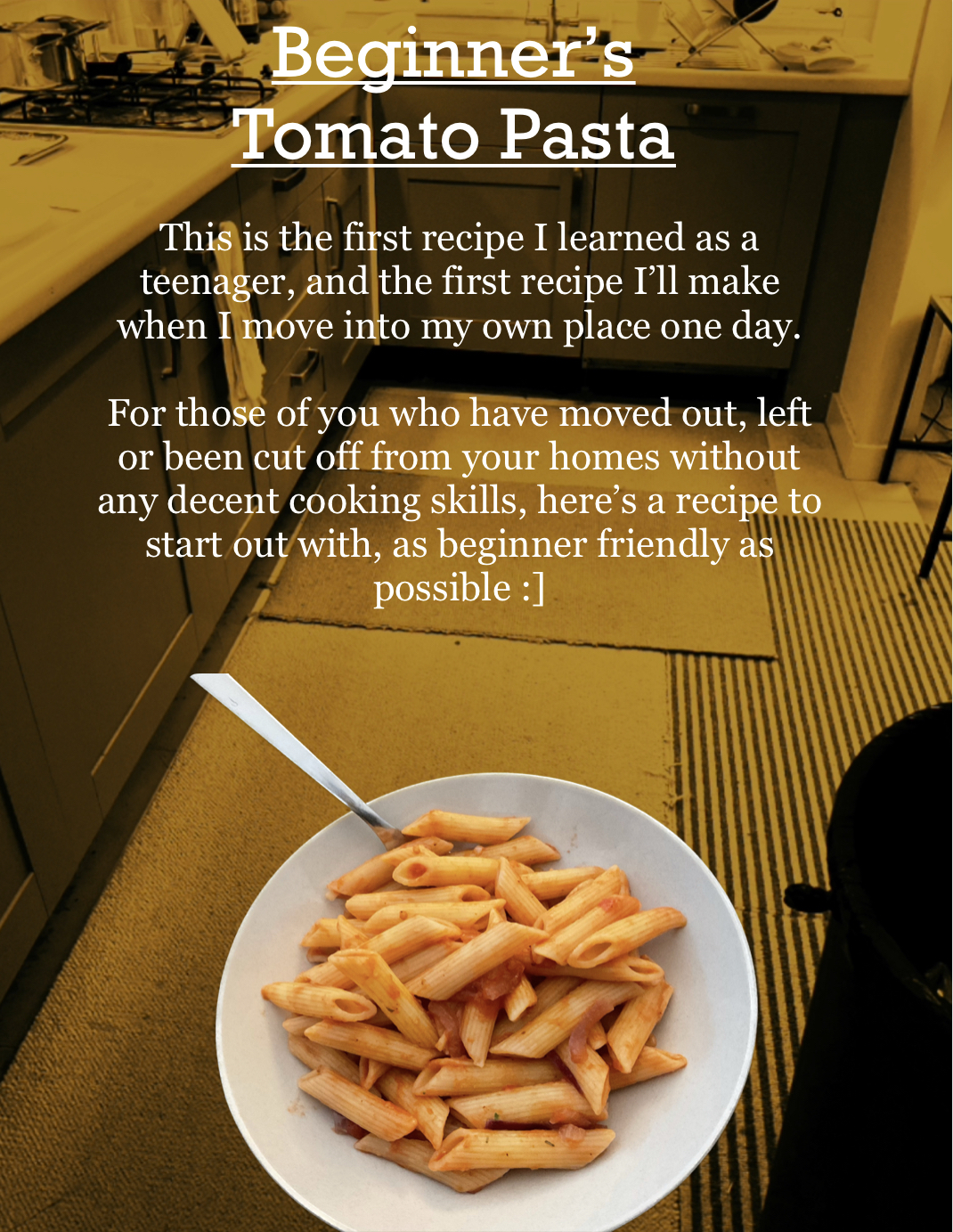 Image shows the floor of a kitchen. Cabinets are seen around the side, and the floor is carpeted with worn squares of different patterned carpet. The image has an orange tint to it.
In large, white writing, the title reads: “Beginner’s Tomato Pasta” and is underlined.
Below, in smaller writing, it reads:
“This is the first recipe I learned as a teenager, and the first recipe I’ll make when I move into my own place one day. For those of you who have moved out, left or been cut off from your homes without any decent cooking skills, here’s a recipe to start out with, as beginner friendly as possible :]” End text.
Near the bottom middle of the page, there is a real picture of a plate of pasta with a fork sticking out of it.