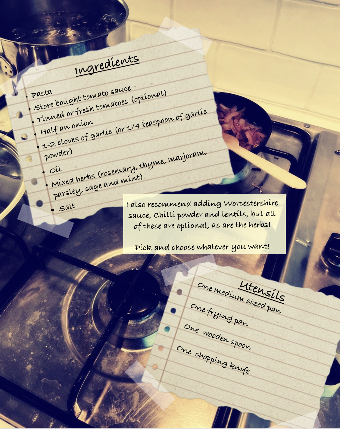 A picture of a slightly dirty looking hob, with pans sitting on top, serves as the background image to two small pieces of lined paper, ripped around the edges and taped against the background image.
The first one lists the ingredients, with the underlined title of “Ingredients” written at the top of the page in large, scrawly handwriting, and reads:
“Pasta
Store bought tomato sauce
Tinned or fresh tomatoes
Half an onion
As many garlic cloves as you want or 1/8 teaspoon of garlic powder for every clove of garlic (I use around 1-2 cloves for one serving).
Oil
A bag of mixed herbs or, if you want to choose/buy the herbs individually: Rosemary, Thyme, Marjoram, Parsley, Sage and Mint. All of these are optional!
Chilli powder (optional)
Worcestershire sauce (optional)
Vegetable(s) of your choosing
Salt” End text.
The second piece of paper, at the bottom right of the image, lists the utensils, with the underlined title of “Utensils” written at the top of the page in large, scrawly handwriting, and reads:
“One medium sized pan
One frying pan
One wooden spoon
One chopping knife” End text.
In the middle of the two pieces of paper, thus in the middle of the image, there is a square box with extra information written inside that reads:
“I also recommend adding Worcestershire sauce, chilli powder and lentils, but all of these are optional, as are the herbs!
Pick and choose whatever you want!” End text.