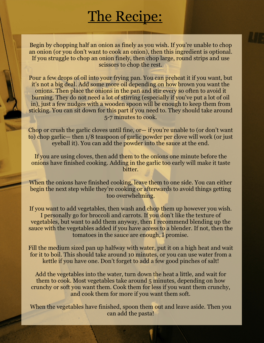 A picture of a utility room, with a washing machine at the side visible, serves as the background image to a yellow square used to seperate the text from the image. The title, written in large black letters, reads: “The Recipe” and is underlined. The rest of the text reads:
“Begin by chopping half an onion as finely as you wish. If you’re unable to chop an onion (or you don’t want to cook an onion), then this ingredient is optional. If you struggle to chop an onion finely, then chop large, round strips and use scissors to chop the rest.
Pour a few drops of oil into your frying pan. You can preheat it if you want, but it’s not a big deal. Add some more oil depending on how brown you want the onions. Then place the onions in the pan and stir every so often to avoid it burning. They do not need a lot of stirring (especially if you’ve put a lot of oil in), just a few nudges with a wooden spoon will be enough to keep them from sticking. You can sit down for this part if you need to. They should take around 5-7 minutes to cook.
Chop or crush the garlic cloves until fine, or— if you’re unable to (or don’t want to) chop garlic— then 1/8 teaspoon of garlic powder per clove will work (or just eyeball it). You can add the powder into the sauce at the end.
If you are using cloves, then add them to the onions one minute before the onions have finished cooking. Adding in the garlic too early will make it taste bitter.
When the onions have finished cooking, leave them to one side. You can either begin the next step while they’re cooking or afterwards to avoid things getting too overwhelming.
If you want to add vegetables, then wash and chop them up however you wish. I personally go for broccoli and carrots. If you don’t like the texture of vegetables, but want to add them anyway, then I recommend blending up the sauce with the vegetables added if you have access to a blender. If not, then the tomatoes in the sauce are enough, I promise.
Fill the medium sized pan up halfway with water, put it on a high heat and wait for it to boil. This should take around 10 minutes, or you can use water from a kettle if you have one. Don’t forget to add a few good pinches of salt!
Add the vegetables into the water, turn down the heat a little, and wait for them to cook. Most vegetables take around 5 minutes, depending on how crunchy or soft you want them. Cook them for less if you want them crunchy, and cook them for more if you want them soft.
When the vegetables have finished, spoon them out and leave aside. Then you can add the pasta!” End text.