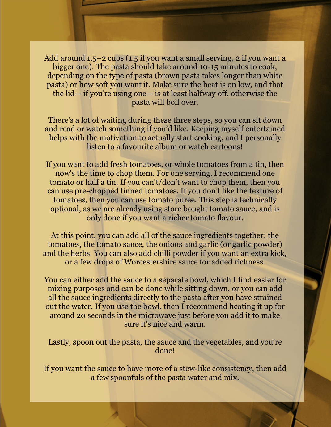 A picture of an oven serves as a background image for a yellow square used to seperate the text from the image. The recipe continues as follows:
“Add around 1.5–2 cups (1.5 if you want a small serving, 2 if you want a bigger one). The pasta should take around 10-15 minutes to cook, depending on the type of pasta (brown pasta takes longer than white pasta) or how soft you want it. Make sure the heat is on low, and that the lid— if you’re using one— is at least halfway off, otherwise the pasta will boil over.
There’s a lot of waiting during these three steps, so you can sit down and read or watch something if you’d like. Keeping myself entertained helps with the motivation to actually start cooking, and I personally listen to a favourite album or watch cartoons!
If you want to add fresh tomatoes, or whole tomatoes from a tin, then now’s the time to chop them. For one serving, I recommend one tomato or half a tin. If you can’t/don’t want to chop them, then you can use pre-chopped tinned tomatoes. If you don’t like the texture of tomatoes, then you can use tomato purée. This step is technically optional, as we are already using store bought tomato sauce, and is only done if you want a richer tomato flavour.
At this point, you can add all of the sauce ingredients together: the tomatoes, the tomato sauce, the onions and garlic (or garlic powder) and the herbs. You can also add chilli powder if you want an extra kick, or a few drops of Worcestershire sauce for added richness.
You can either add the sauce to a separate bowl, which I find easier for mixing purposes and can be done while sitting down, or you can add all the sauce ingredients directly to the pasta after you have strained out the water. If you use the bowl, then I recommend heating it up for around 20 seconds in the microwave just before you add it to make sure it’s nice and warm.
Lastly, spoon out the pasta, the sauce and the vegetables, and you’re done!
If you want the sauce to have more of a stew-like consistency, then add a few spoonfuls of the pasta water and mix.” End text.