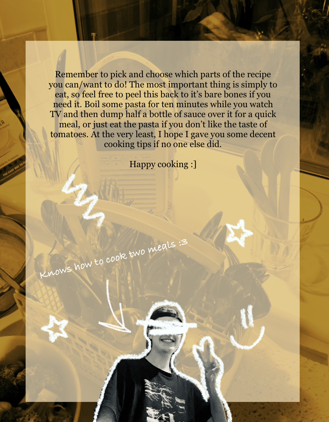 An image of various kitchen utensils are shown, with a utensils carrier from the dishwasher filled to the brim with utensils and a flower-patterned radio being the most visible objects. This serves as a background to a yellow square that is used to seperate the text from the image.
The text reads:
“Remember to pick and choose which parts of the recipe you can/want to do! The most important thing is simply to eat, so feel free to peel this back to its bare bones if you need it. Boil some pasta for ten minutes while you watch TV and then dump half a bottle of sauce over it for a quick meal, or just eat the pasta if you don’t like the taste of tomatoes. At the very least, I hope I gave you some decent cooking tips if no one else did.
Happy cooking :]” End text.
Below, at the bottom of the page, is a real image of a masc-presenting white person (it’s me, the person is me) with their eyes crossed out and with their upper body outlined in white crayon. They are grinning and giving a peace sign.
There is an arrow pointed at them, with the words “knows how to cook two meals :3” in white, scrawly handwriting just above the arrow.
Around them are a few doodles, also in white crayon, such as stars and a smiley face.