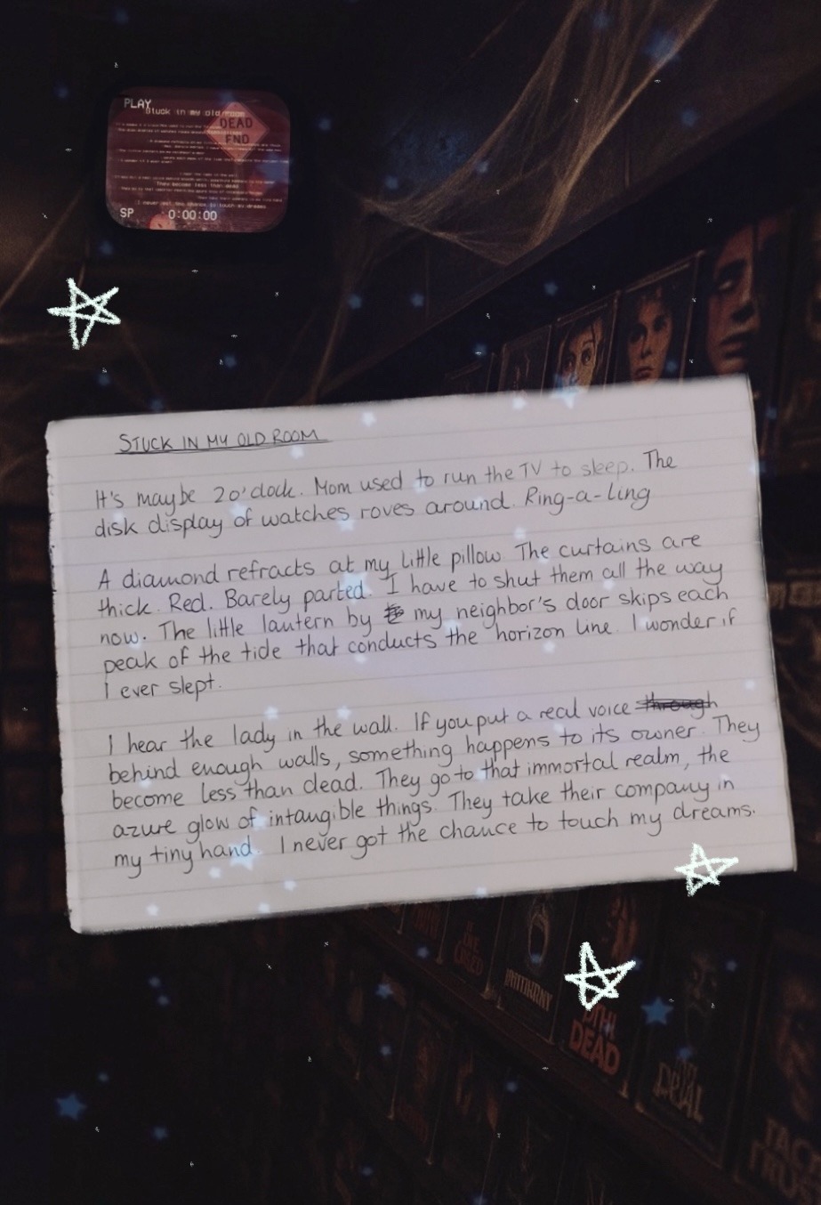 A piece of lined paper is shown in the middle of the page. The title reads “Stuck in my old room” and is underlined a few times.
The rest of the writing, which is hand written and rather scrawly, with a few words scribbled out, reads:
“It’s maybe 2 o’clock. Mom used to run the TV to sleep. The disk display of watches roves around. Ring-a-ling. 
A diamond refracts at my little pillow. The curtains are thick. Red. Barely parted. I have to shut them all the way now. The little lantern by my neighbor’s door skips each peak of the tide that conducts the horizon line. I wonder if I ever slept.
I hear the lady in the wall. If you put a real voice behind enough walls, something happens to its owner. They become less than dead. They go to that immortal realm, the azure glow of intangible things. They take their company in my tiny hand. I never got the chance to touch my dreams.” End text.
The background shows a dark room, with shelves full of horror movie DVD covers visible on the right hand side. At the top of the image, there is an old TV hanging from the ceiling. On the screen, there is fuzzy, VHS footage of a yellow Dead End sign and two people standing ina field at night with pumpkins on their heads. The writing on the screen, which is illegible due to how small and far away the screen is, is the same poem as on the piece of paper, this time written in yellow.
Dotted around the whole image are stars.