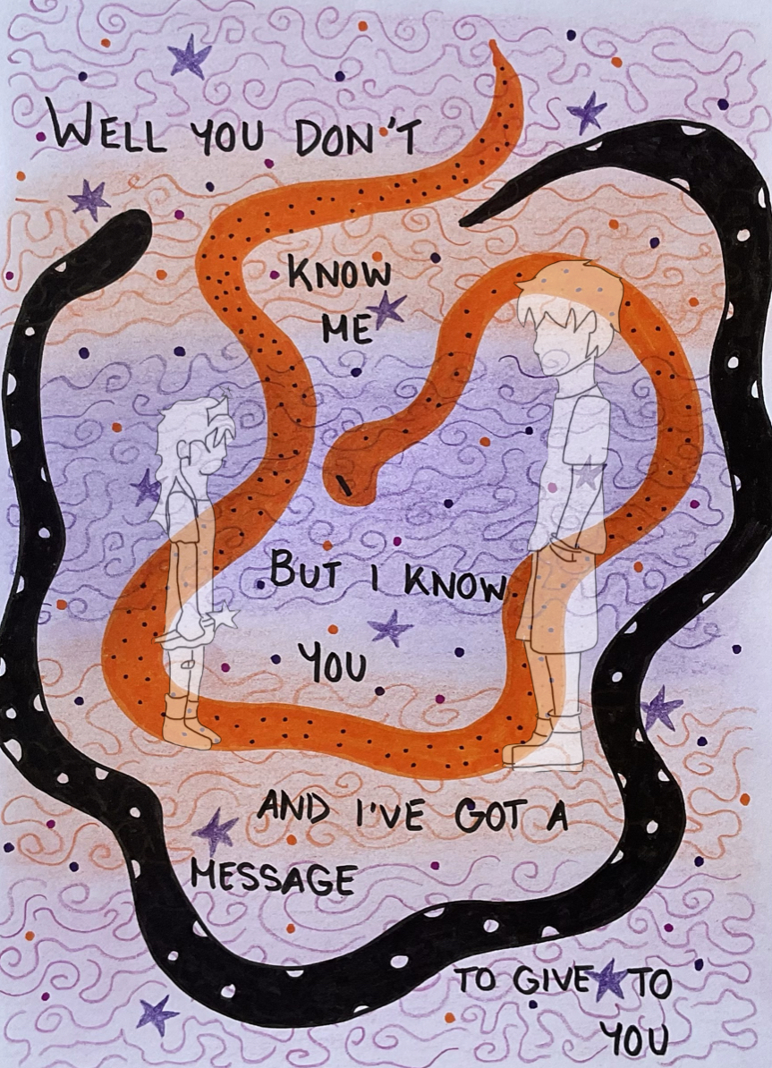 A drawing of two, featureless people, standing face-to-face with each other. The person on the left is a little girl wearing a princess dress, tiara and holding a wand with a star on top. The person on the right is a young man, wearing a t-shirt and shorts with his hands in his pockets. They have not been coloured in.
They are fading into the background, which consists of strips of orange and purple, like a sunset, with squiggly lines drawn all over the page in matching purple and orange. Purple stars and dots are also dotted around the page. In the middle of the page, taking up most of the space— but behind the two people— are two long snakes, curled around each other. One is black with white spots and the other one is orange with black spots. They have no features, except the orange one which has a diagonal line for an eye.
Written across the page, above, in-between and below the snakes in all black caps, reads the lyrics “You don’t know me, but I know you. And I’ve got a message to give to you” from the song O Superman by Laurie Anderson.