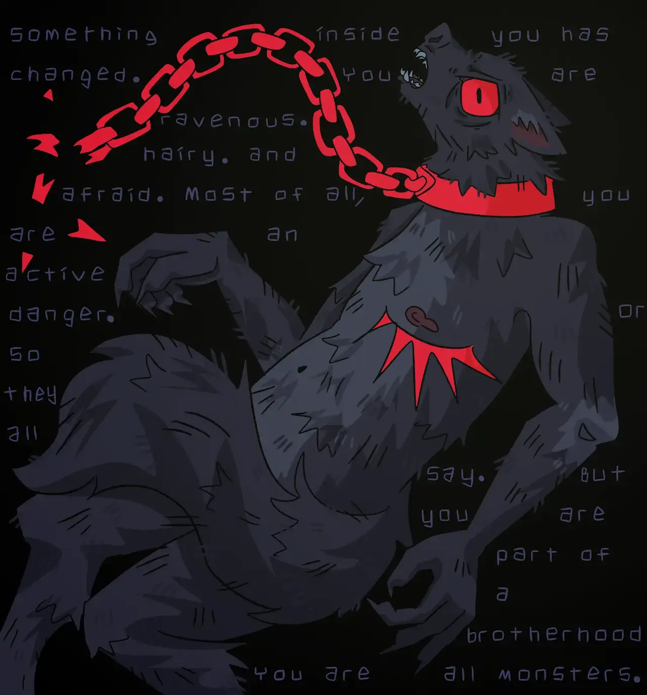 A digital drawing of a black werewolf, full body but showing the side of the wolf, almost in a fetal position. It’s eye is large and red, and it’s baring its sharp teeth. Underneath its nipple, across its chest is a jaggedy red top surgery scar.
The wolf is chained by a red chain around its neck, but the chain has been broken.
The background is black, with words written across it, interrupted by the werewolf but still legible. They read: “Something inside you has changed. You are ravenous. Hairy. And afraid. Most of all, you are an active danger. Or so they all say. But you are part of a brotherhood. You are all monsters.” End text.
